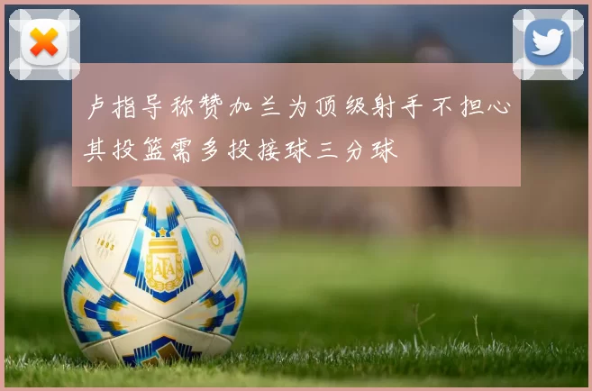卢指导称赞加兰为顶级射手不担心其投篮需多投接球三分球