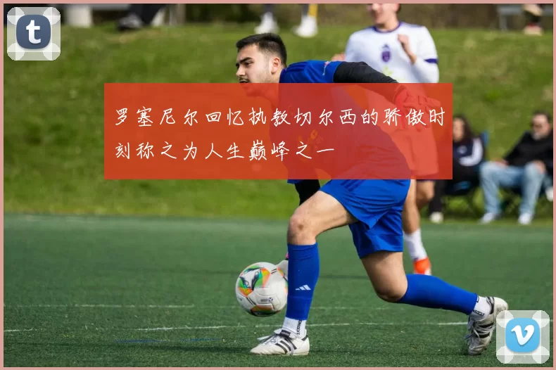 罗塞尼尔回忆执教切尔西的骄傲时刻称之为人生巅峰之一