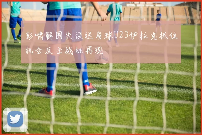 彭啸解围失误送角球U23伊拉克抓住机会反击战机再现