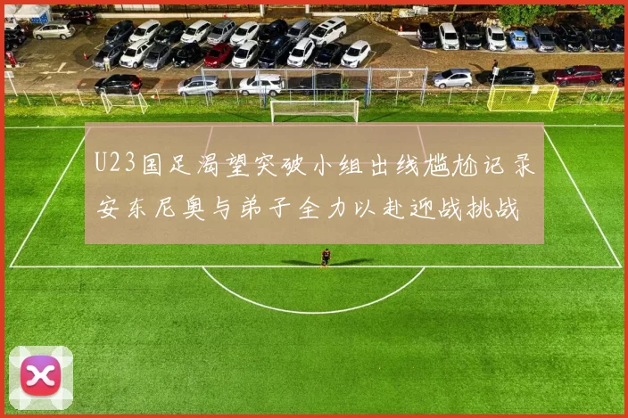 U23国足渴望突破小组出线尴尬记录安东尼奥与弟子全力以赴迎战挑战