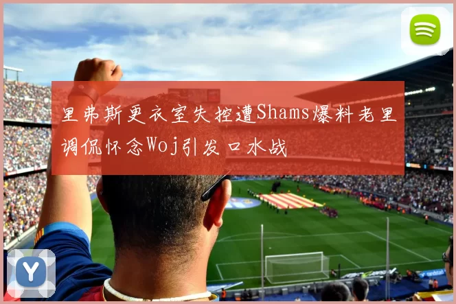 里弗斯更衣室失控遭Shams爆料老里调侃怀念Woj引发口水战