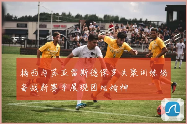 梅西与苏亚雷斯德保罗共聚训练场备战新赛季展现团结精神