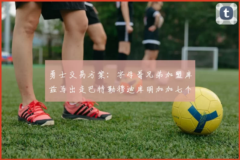 勇士交易方案：字母哥兄弟加盟库兹马出走巴特勒穆迪库明加加七个首轮选秀权