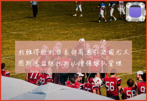 利雅得胜利俱乐部有意引进前尤文图斯总监琼托利以增强球队管理