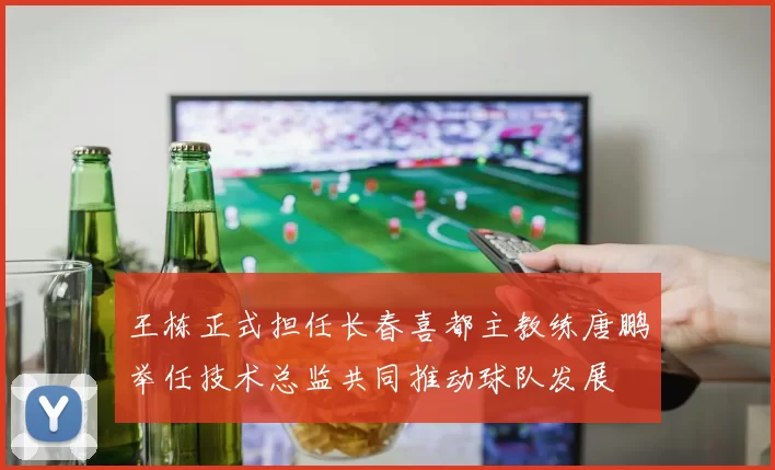 王栋正式担任长春喜都主教练唐鹏举任技术总监共同推动球队发展