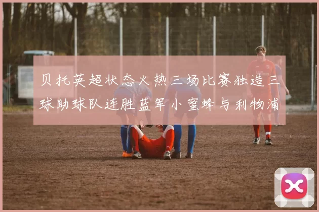 贝托英超状态火热三场比赛独造三球助球队连胜蓝军小蜜蜂与利物浦