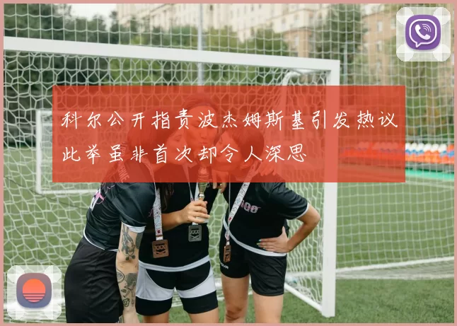 科尔公开指责波杰姆斯基引发热议此举虽非首次却令人深思