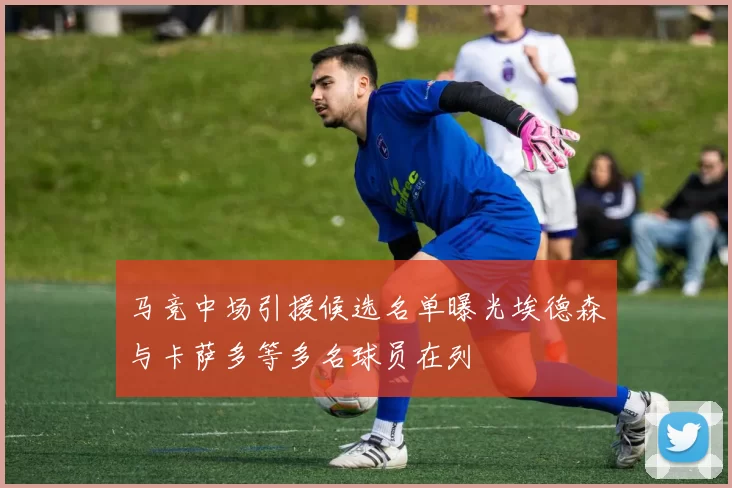 马竞中场引援候选名单曝光埃德森与卡萨多等多名球员在列